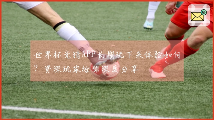世界杯竞猜APP长期玩下来体验如何？资深玩家给你深度分享